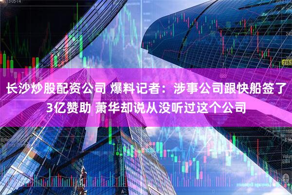 长沙炒股配资公司 爆料记者：涉事公司跟快船签了3亿赞助 萧华却说从没听过这个公司