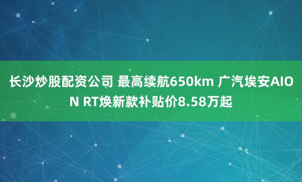 长沙炒股配资公司 最高续航650km 广汽埃安AION RT焕新款补贴价8.58万起