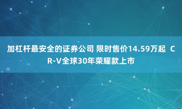加杠杆最安全的证券公司 限时售价14.59万起  CR-V全球30年荣耀款上市