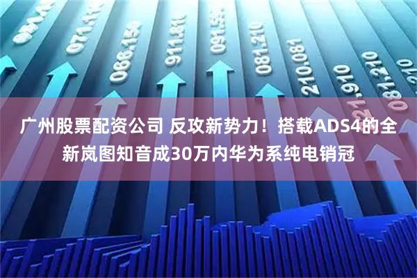 广州股票配资公司 反攻新势力！搭载ADS4的全新岚图知音成30万内华为系纯电销冠