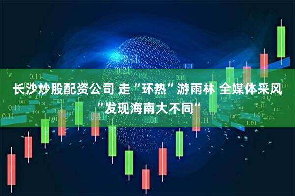 长沙炒股配资公司 走“环热”游雨林 全媒体采风“发现海南大不同”