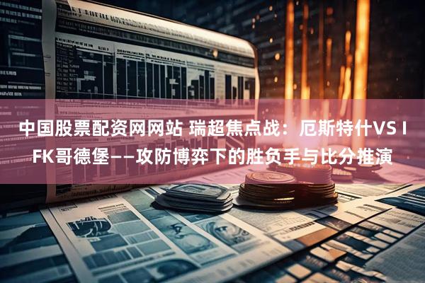 中国股票配资网网站 瑞超焦点战：厄斯特什VS IFK哥德堡——攻防博弈下的胜负手与比分推演
