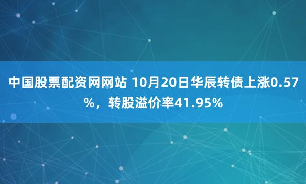 中国股票配资网网站 10月20日华辰转债上涨0.57%，转股溢价率41.95%