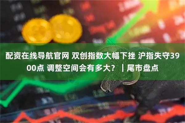 配资在线导航官网 双创指数大幅下挫 沪指失守3900点 调整空间会有多大？｜尾市盘点