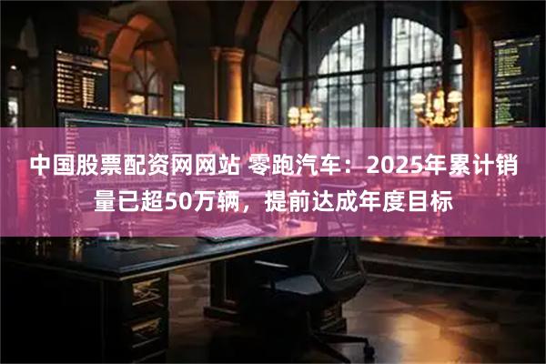 中国股票配资网网站 零跑汽车：2025年累计销量已超50万辆，提前达成年度目标