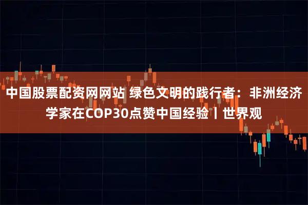 中国股票配资网网站 绿色文明的践行者：非洲经济学家在COP30点赞中国经验丨世界观