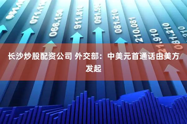 长沙炒股配资公司 外交部：中美元首通话由美方发起