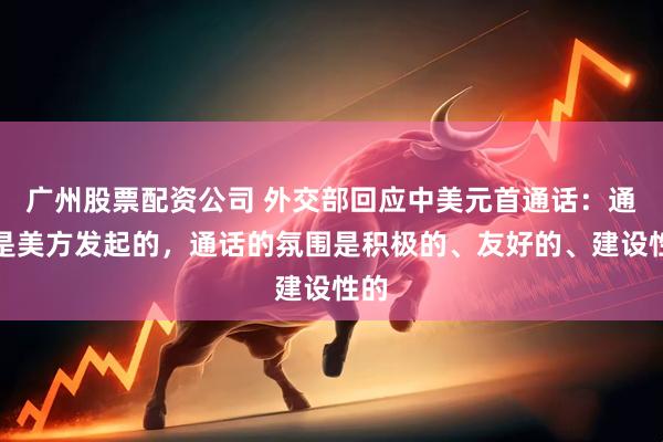 广州股票配资公司 外交部回应中美元首通话：通话是美方发起的，通话的氛围是积极的、友好的、建设性的