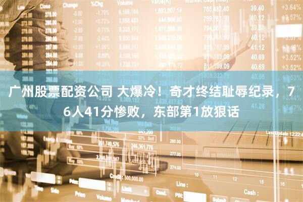 广州股票配资公司 大爆冷！奇才终结耻辱纪录，76人41分惨败，东部第1放狠话