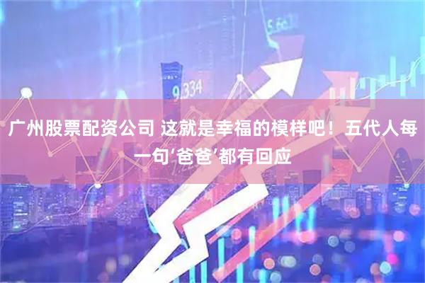 广州股票配资公司 这就是幸福的模样吧！五代人每一句‘爸爸’都有回应