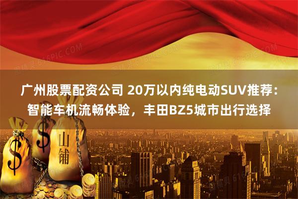 广州股票配资公司 20万以内纯电动SUV推荐：智能车机流畅体验，丰田BZ5城市出行选择