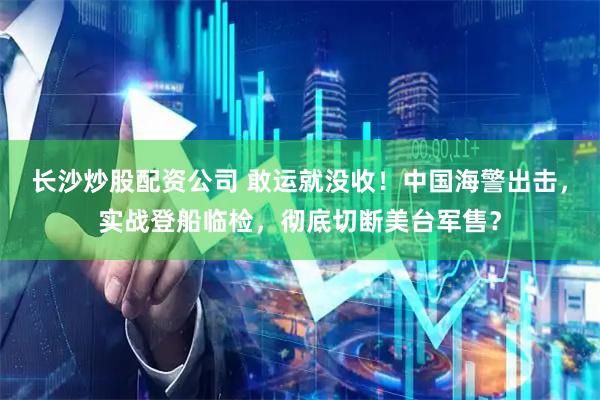 长沙炒股配资公司 敢运就没收！中国海警出击，实战登船临检，彻底切断美台军售？