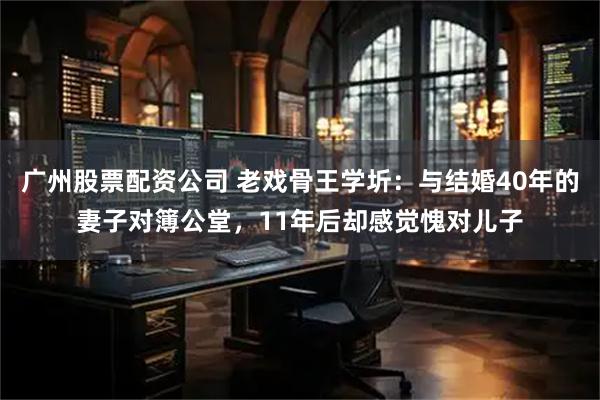 广州股票配资公司 老戏骨王学圻：与结婚40年的妻子对簿公堂，11年后却感觉愧对儿子