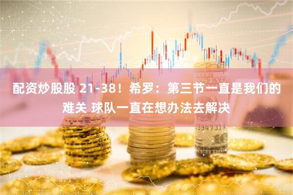 配资炒股股 21-38！希罗：第三节一直是我们的难关 球队一直在想办法去解决