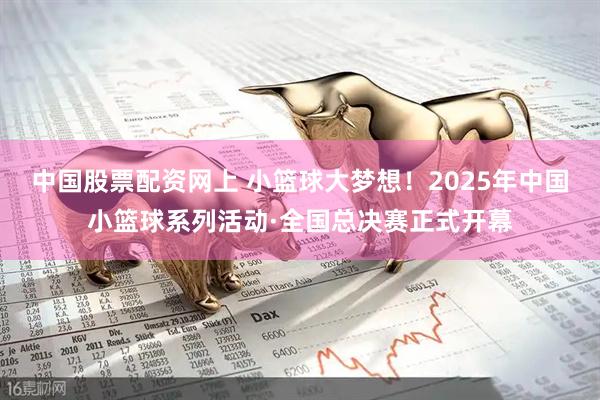 中国股票配资网上 小篮球大梦想！2025年中国小篮球系列活动·全国总决赛正式开幕