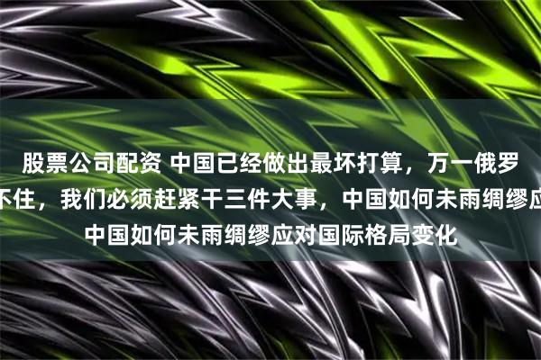 股票公司配资 中国已经做出最坏打算，万一俄罗斯真在冲突中撑不住，我们必须赶紧干三件大事，中国如何未雨绸缪应对国际格局变化