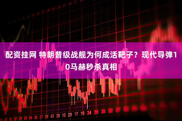 配资挂网 特朗普级战舰为何成活靶子？现代导弹10马赫秒杀真相