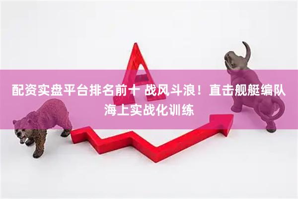 配资实盘平台排名前十 战风斗浪！直击舰艇编队海上实战化训练