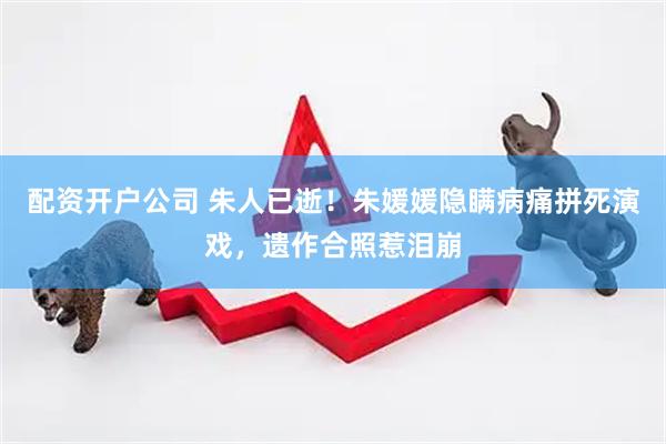 配资开户公司 朱人已逝！朱媛媛隐瞒病痛拼死演戏，遗作合照惹泪崩
