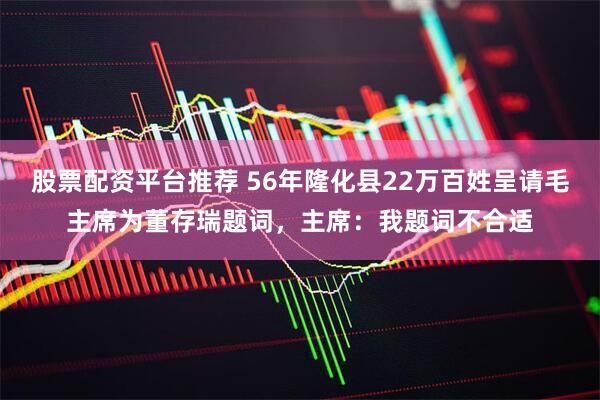 股票配资平台推荐 56年隆化县22万百姓呈请毛主席为董存瑞题词，主席：我题词不合适