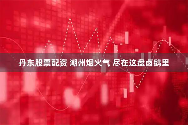 丹东股票配资 潮州烟火气 尽在这盘卤鹅里
