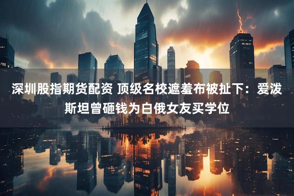 深圳股指期货配资 顶级名校遮羞布被扯下：爱泼斯坦曾砸钱为白俄女友买学位