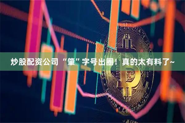 炒股配资公司 “肇”字号出圈！真的太有料了~