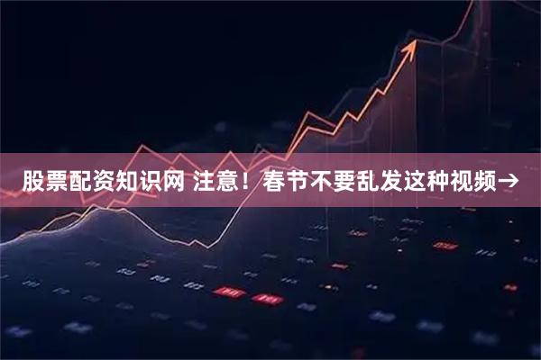 股票配资知识网 注意！春节不要乱发这种视频→