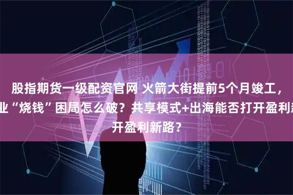 股指期货一级配资官网 火箭大街提前5个月竣工，但企业“烧钱”困局怎么破？共享模式+出海能否打开盈利新路？