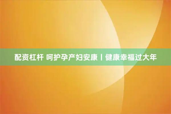 配资杠杆 呵护孕产妇安康丨健康幸福过大年