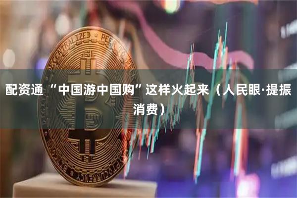 配资通 “中国游中国购”这样火起来（人民眼·提振消费）