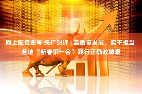 网上配资账号 央广财评 | 高质量发展、实干担当 各地 “新春第一会” 践行正确政绩观