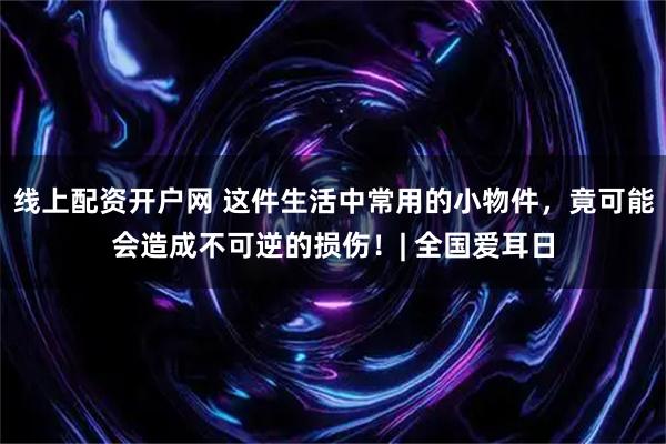 线上配资开户网 这件生活中常用的小物件，竟可能会造成不可逆的损伤！| 全国爱耳日