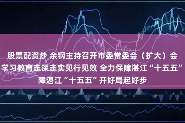 股票配资炒 余钢主持召开市委常委会（扩大）会议，扎实推动学习教育走深走实见行见效 全力保障湛江“十五五”开好局起好步