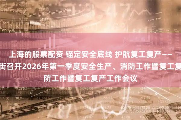 上海的股票配资 锚定安全底线 护航复工复产——越秀区六榕街召开2026年第一季度安全生产、消防工作暨复工复产工作会议