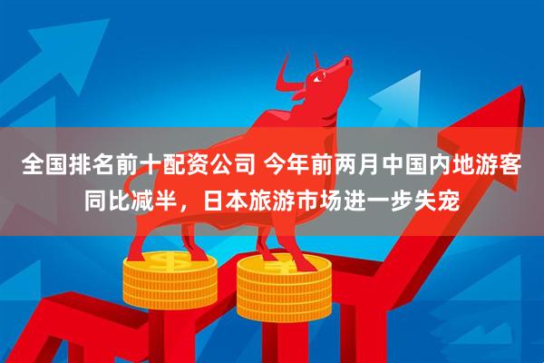 全国排名前十配资公司 今年前两月中国内地游客同比减半，日本旅游市场进一步失宠