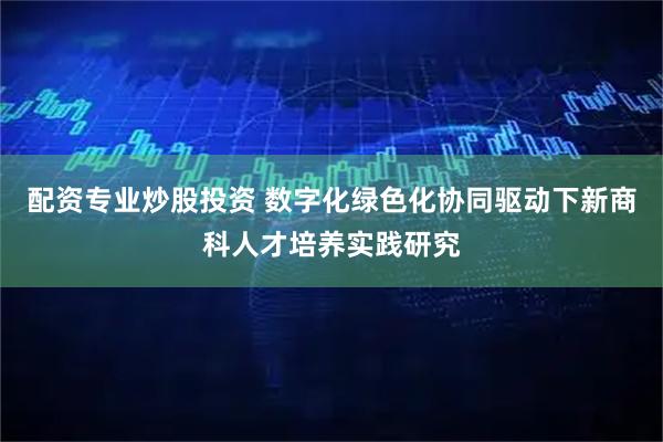 配资专业炒股投资 数字化绿色化协同驱动下新商科人才培养实践研究