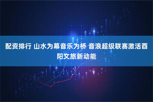 配资排行 山水为幕音乐为桥 音浪超级联赛激活酉阳文旅新动能