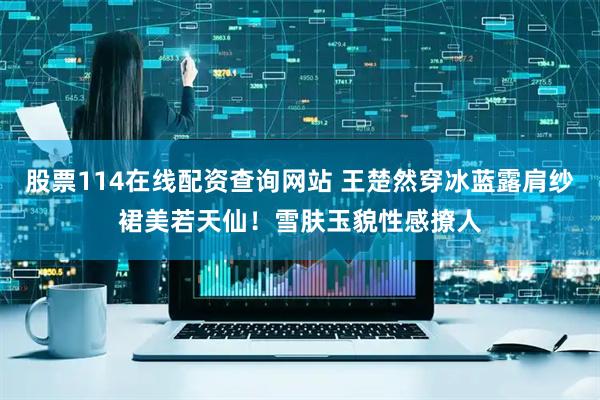 股票114在线配资查询网站 王楚然穿冰蓝露肩纱裙美若天仙！雪肤玉貌性感撩人