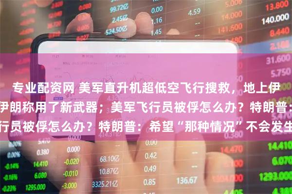 专业配资网 美军直升机超低空飞行搜救，地上伊朗士兵用机枪追着打！伊朗称用了新武器；美军飞行员被俘怎么办？特朗普：希望“那种情况”不会发生
